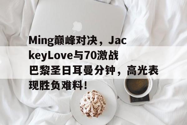 爱游戏娱乐-包含Ming巅峰对决，JackeyLove与70激战巴黎圣日耳曼分钟，高光表现胜负难料！的词条